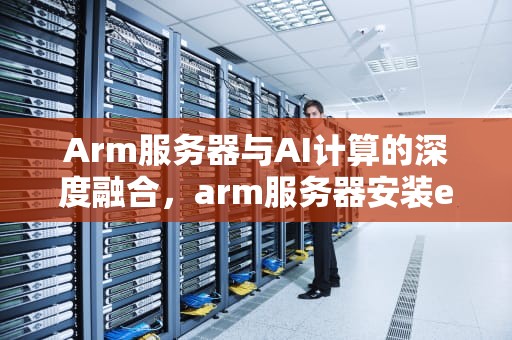 Arm服务器与AI计算的深度融合，arm服务器安装esxi