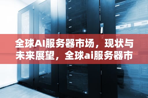 全球AI服务器市场，现状与未来展望，全球ai服务器市场排名