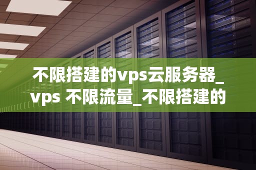 不限搭建的vps云服务器_vps 不限流量_不限搭建的VPS云服务器：构建灵活、高效的网络环境