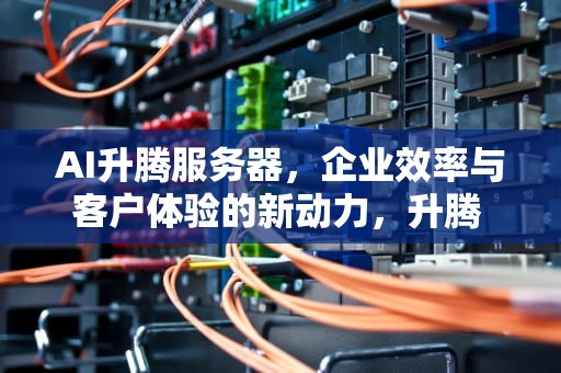 AI升腾服务器，企业效率与客户体验的新动力，升腾 服务器