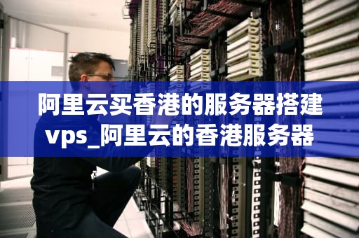阿里云买香港的服务器搭建vps_阿里云的香港服务器怎么样_阿里云购买香港服务器搭建VPS的全面指南