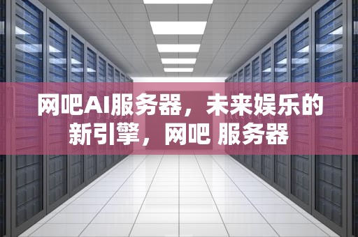 网吧AI服务器，未来娱乐的新引擎，网吧 服务器