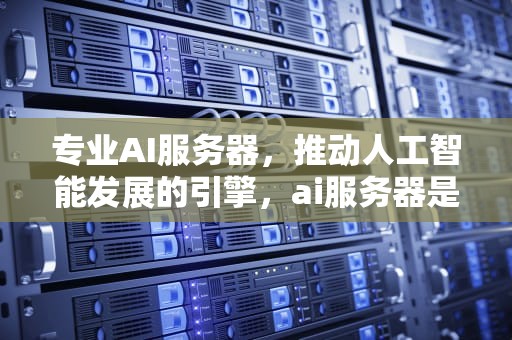 专业AI服务器，推动人工智能发展的引擎，ai服务器是什么