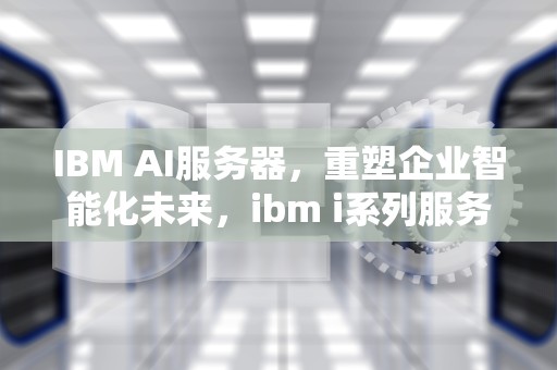 IBM AI服务器，重塑企业智能化未来，ibm i系列服务器