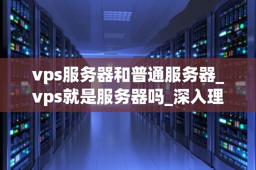 vps服务器和普通服务器_vps就是服务器吗_深入理解VPS服务器与普通服务器