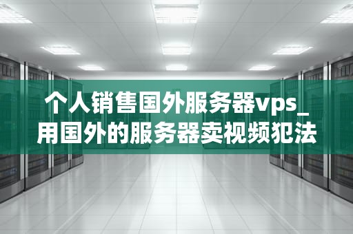 个人销售国外服务器vps_用国外的服务器卖视频犯法吗_个人销售国外服务器VPS的全面指南