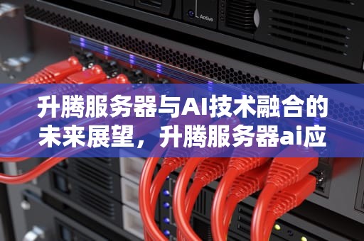 升腾服务器与AI技术融合的未来展望，升腾服务器ai应用端910的龙头股票有哪些