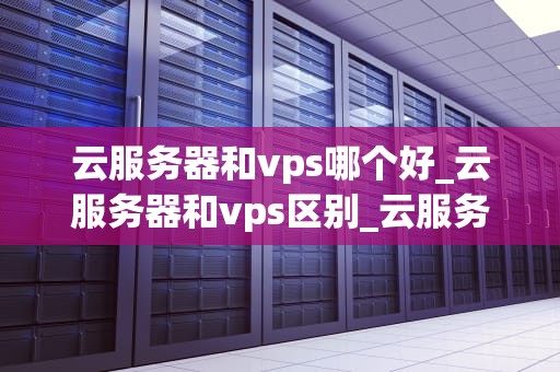 云服务器和vps哪个好_云服务器和vps区别_云服务器与VPS：选择哪个更好？
