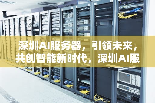 深圳AI服务器，引领未来，共创智能新时代，深圳AI服务器厂商
