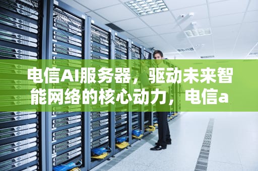 电信AI服务器，驱动未来智能网络的核心动力，电信ai服务器中标