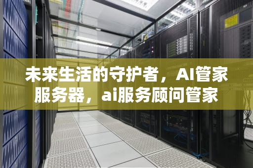 未来生活的守护者，AI管家服务器，ai服务顾问管家