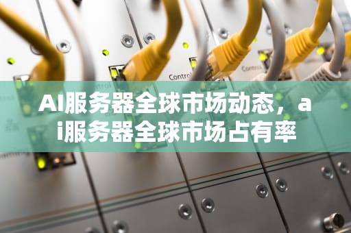 AI服务器全球市场动态，ai服务器全球市场占有率
