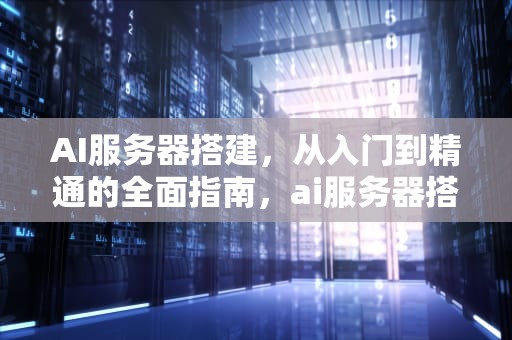 AI服务器搭建，从入门到精通的全面指南，ai服务器搭建