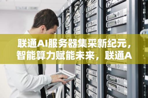 联通AI服务器集采新纪元，智能算力赋能未来，联通AI服务器集采