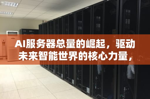 AI服务器总量的崛起，驱动未来智能世界的核心力量，ai服务器有什么用