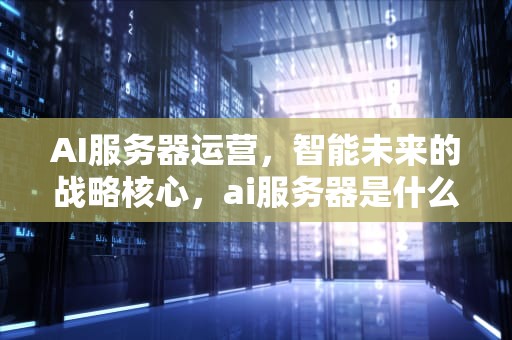 AI服务器运营，智能未来的战略核心，ai服务器是什么