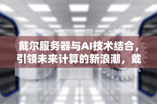 戴尔服务器与AI技术结合，引领未来计算的新浪潮，戴尔服务器AI中国区总代理