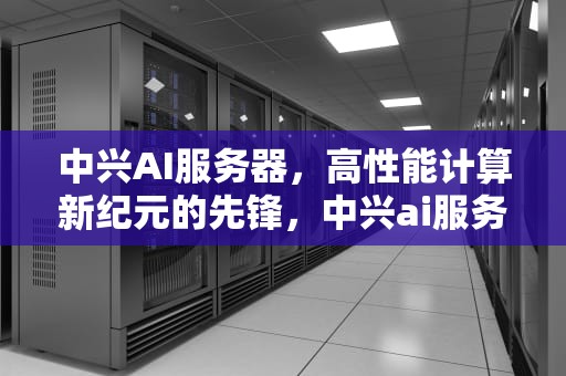 中兴AI服务器，高性能计算新纪元的先锋，中兴ai服务器市场占有率