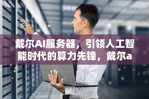 戴尔AI服务器，引领人工智能时代的算力先锋，戴尔ai服务器中国总代理是谁