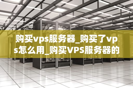 购买vps服务器_购买了vps怎么用_购买VPS服务器的全面指南