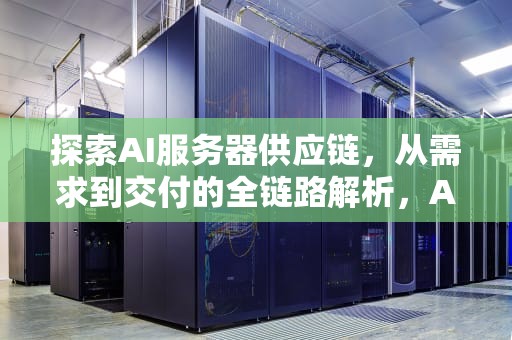 探索AI服务器供应链，从需求到交付的全链路解析，Ai服务器供应商