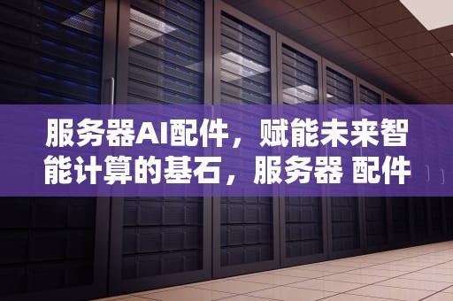 服务器AI配件，赋能未来智能计算的基石，服务器 配件
