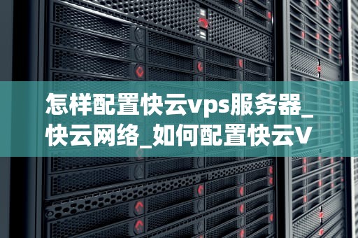 怎样配置快云vps服务器_快云网络_如何配置快云VPS服务器