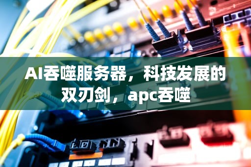 AI吞噬服务器，科技发展的双刃剑，apc吞噬