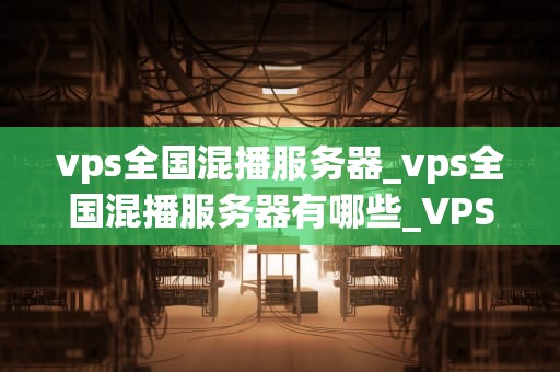 vps全国混播服务器_vps全国混播服务器有哪些_VPS全国混播服务器的深度解析