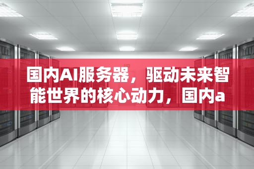 国内AI服务器，驱动未来智能世界的核心动力，国内ai服务器龙头上市公司
