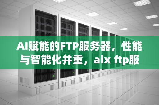 AI赋能的FTP服务器，性能与智能化并重，aix ftp服务