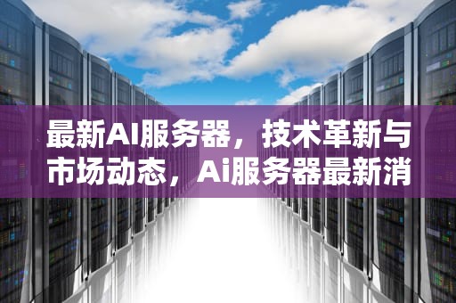 最新AI服务器，技术革新与市场动态，Ai服务器最新消息