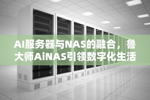 AI服务器与NAS的融合，鲁大师AiNAS引领数字化生活新潮流，AI服务器哪里买