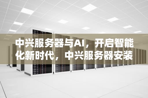 中兴服务器与AI，开启智能化新时代，中兴服务器安装操作系统