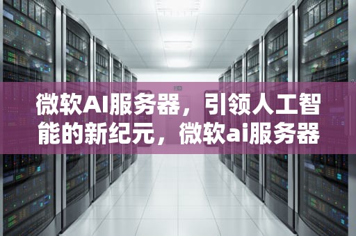 微软AI服务器，引领人工智能的新纪元，微软ai服务器供应链