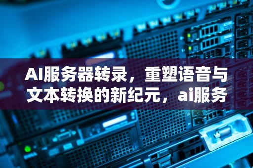 AI服务器转录，重塑语音与文本转换的新纪元，ai服务器配置