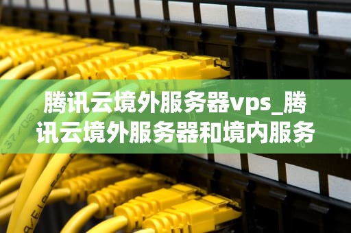 腾讯云境外服务器vps_腾讯云境外服务器和境内服务器_腾讯云境外服务器VPS的优势与应用