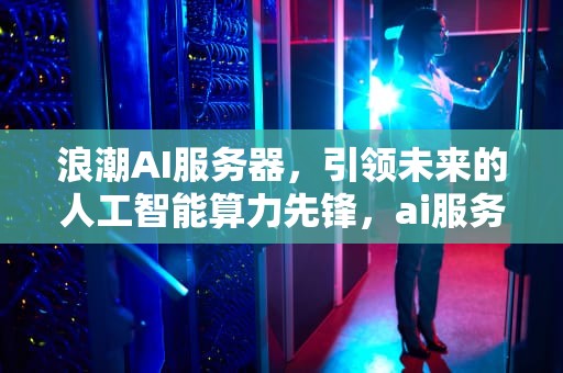 浪潮AI服务器，引领未来的人工智能算力先锋，ai服务器浪潮曙光市场占比
