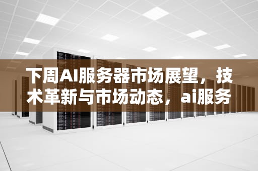 下周AI服务器市场展望，技术革新与市场动态，ai服务器是什么意思