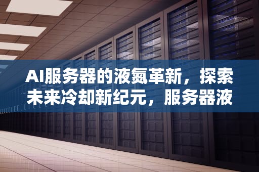 AI服务器的液氮革新，探索未来冷却新纪元，服务器液冷技术