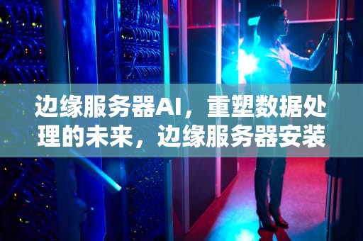 边缘服务器AI，重塑数据处理的未来，边缘服务器安装费用多少