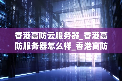 香港高防云服务器_香港高防服务器怎么样_香港高防云服务器的优势与应用