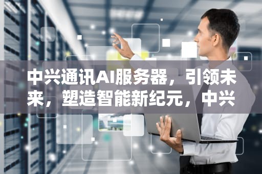 中兴通讯AI服务器，引领未来，塑造智能新纪元，中兴ai服务器市场占有率
