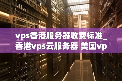 vps香港服务器收费标准_香港vps云服务器 美国vps_VPS香港服务器收费标准详解