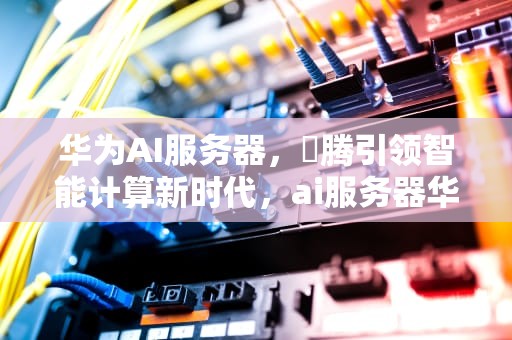 华为AI服务器，昇腾引领智能计算新时代，ai服务器华为占比