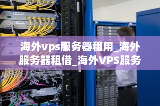 海外vps服务器租用_海外服务器租借_海外VPS服务器租用：优势、选择与注意事项