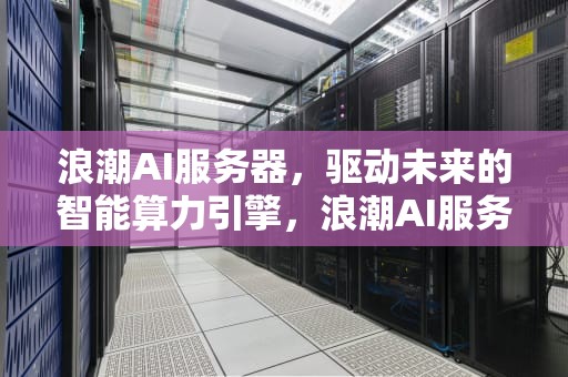 浪潮AI服务器，驱动未来的智能算力引擎，浪潮AI服务器的市场占有率