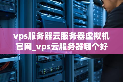 vps服务器云服务器虚拟机官网_vps云服务器哪个好_深入理解VPS服务器、云服务器和虚拟机