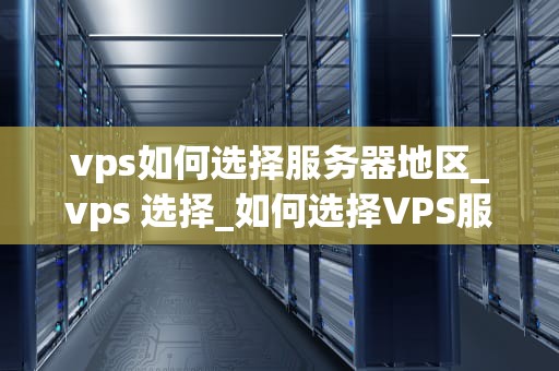 vps如何选择服务器地区_vps 选择_如何选择VPS服务器地区：关键因素与策略