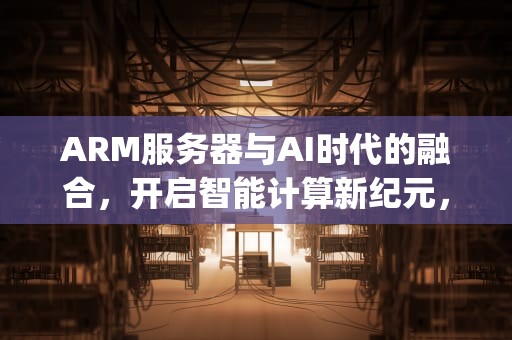 ARM服务器与AI时代的融合，开启智能计算新纪元，arm 服务器 ampere